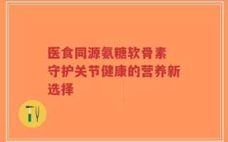 医食同源氨糖软骨素 守护关节健康的营养新选择