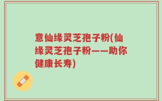 意仙缘灵芝孢子粉(仙缘灵芝孢子粉——助你健康长寿)