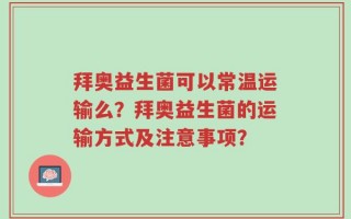 拜奥益生菌可以常温运输么？拜奥益生菌的运输方式及注意事项？