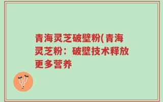 青海灵芝破壁粉(青海灵芝粉：破壁技术释放更多营养