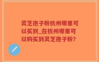 灵芝孢子粉杭州哪里可以买到_在杭州哪里可以购买到灵芝孢子粉？