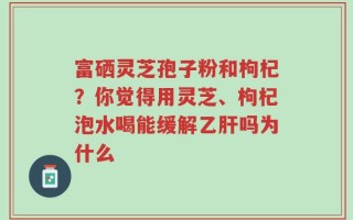 富硒灵芝孢子粉和枸杞？你觉得用灵芝、枸杞泡水喝能缓解乙肝吗为什么