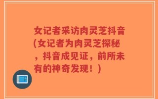 女记者采访肉灵芝抖音(女记者为肉灵芝探秘，抖音成见证，前所未有的神奇发现！)
