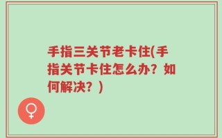 手指三关节老卡住(手指关节卡住怎么办？如何解决？)