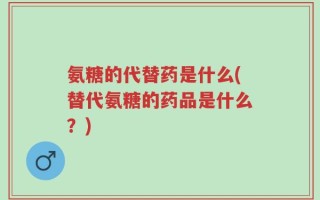 氨糖的代替药是什么(替代氨糖的药品是什么？)
