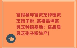 富裕县坤富灵芝种植灵芝孢子粉_富裕县坤富灵芝种植基地：高品质灵芝孢子粉生产)