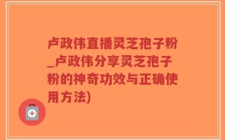 卢政伟直播灵芝孢子粉_卢政伟分享灵芝孢子粉的神奇功效与正确使用方法)