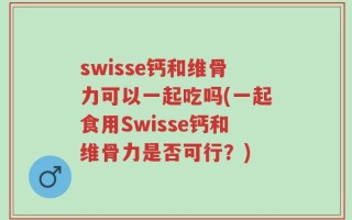 swisse钙和维骨力可以一起吃吗(一起食用Swisse钙和维骨力是否可行？)
