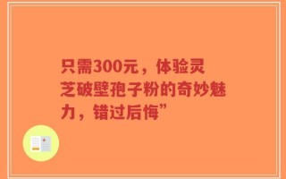 只需300元，体验灵芝破壁孢子粉的奇妙魅力，错过后悔”