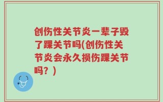 创伤性关节炎一辈子毁了踝关节吗(创伤性关节炎会永久损伤踝关节吗？)
