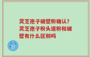 灵芝孢子破壁粉确认？灵芝孢子粉头道粉和破壁有什么区别吗