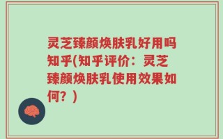 灵芝臻颜焕肤乳好用吗知乎(知乎评价：灵芝臻颜焕肤乳使用效果如何？)