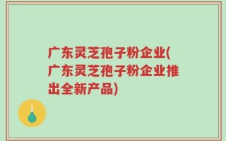 广东灵芝孢子粉企业(广东灵芝孢子粉企业推出全新产品)
