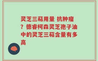 灵芝三萜用量 抗肿瘤？德睿柯森灵芝孢子油中的灵芝三萜含量有多高