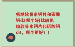 氨糖软骨素钙片和碳酸钙d3哪个好(比较氨糖软骨素钙片和碳酸钙d3，哪个更好？)