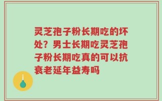 灵芝孢子粉长期吃的坏处？男士长期吃灵芝孢子粉长期吃真的可以抗衰老延年益寿吗