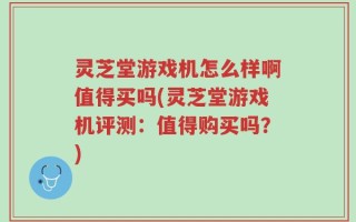 灵芝堂游戏机怎么样啊值得买吗(灵芝堂游戏机评测：值得购买吗？)