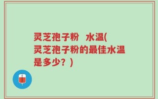 灵芝孢子粉  水温(灵芝孢子粉的最佳水温是多少？)