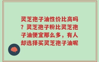 灵芝孢子油性价比高吗？灵芝孢子粉比灵芝孢子油便宜那么多，有人却选择买灵芝孢子油呢