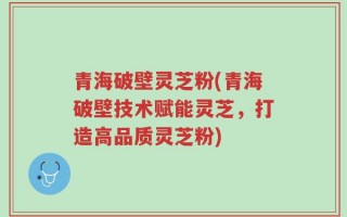 青海破壁灵芝粉(青海破壁技术赋能灵芝，打造高品质灵芝粉)