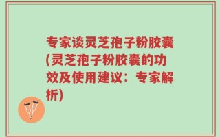 专家谈灵芝孢子粉胶囊(灵芝孢子粉胶囊的功效及使用建议：专家解析)