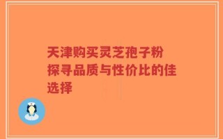 天津购买灵芝孢子粉 探寻品质与性价比的佳选择