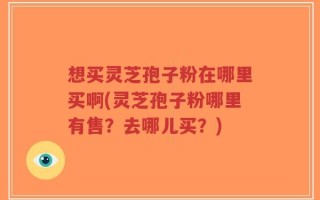 想买灵芝孢子粉在哪里买啊(灵芝孢子粉哪里有售？去哪儿买？)