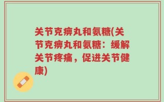 关节克痹丸和氨糖(关节克痹丸和氨糖：缓解关节疼痛，促进关节健康)