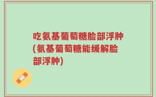 吃氨基葡萄糖脸部浮肿(氨基葡萄糖能缓解脸部浮肿)