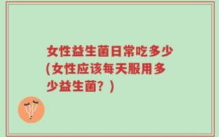 女性益生菌日常吃多少(女性应该每天服用多少益生菌？)