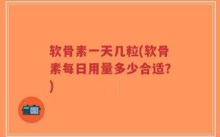 软骨素一天几粒(软骨素每日用量多少合适？)