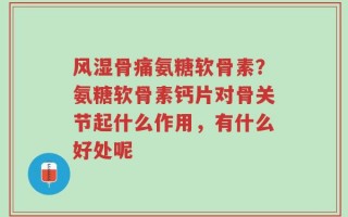 风湿骨痛氨糖软骨素？氨糖软骨素钙片对骨关节起什么作用，有什么好处呢