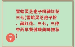 雪蛤灵芝孢子粉藏红花三七(雪蛤灵芝孢子粉、藏红花、三七，三种中药早餐健康美味推荐)