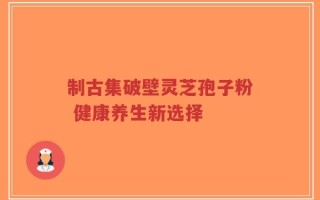 制古集破壁灵芝孢子粉 健康养生新选择