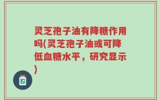 灵芝孢子油有降糖作用吗(灵芝孢子油或可降低血糖水平，研究显示)