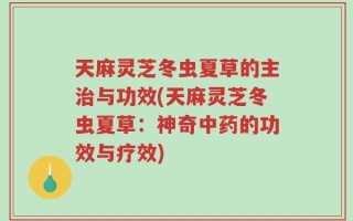 天麻灵芝冬虫夏草的主治与功效(天麻灵芝冬虫夏草：神奇中药的功效与疗效)