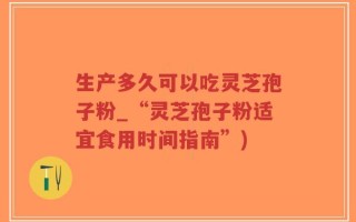生产多久可以吃灵芝孢子粉_“灵芝孢子粉适宜食用时间指南”)