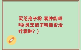 灵芝孢子粉 囊肿能喝吗(灵芝孢子粉能否治疗囊肿？)