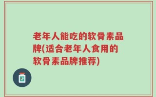 老年人能吃的软骨素品牌(适合老年人食用的软骨素品牌推荐)