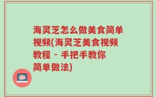 海灵芝怎么做美食简单视频(海灵芝美食视频教程 - 手把手教你简单做法)