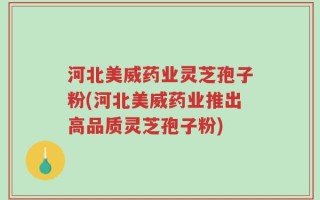 河北美威药业灵芝孢子粉(河北美威药业推出高品质灵芝孢子粉)