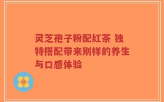 灵芝孢子粉配红茶 独特搭配带来别样的养生与口感体验