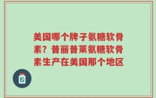 美国哪个牌子氨糖软骨素？普丽普莱氨糖软骨素生产在美国那个地区