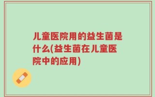 儿童医院用的益生菌是什么(益生菌在儿童医院中的应用)