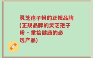 灵芝孢子粉的正规品牌(正规品牌的灵芝孢子粉 - 重拾健康的必选产品)