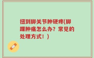 扭到脚关节肿硬疼(脚踝肿痛怎么办？常见的处理方式！)
