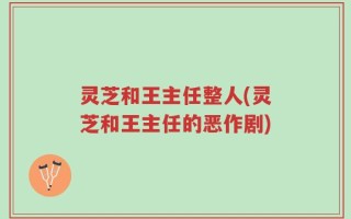 灵芝和王主任整人(灵芝和王主任的恶作剧)