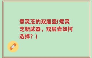 煮灵芝的双层壶(煮灵芝新武器，双层壶如何选择？)