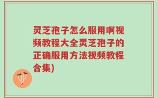 灵芝孢子怎么服用啊视频教程大全灵芝孢子的正确服用方法视频教程合集)