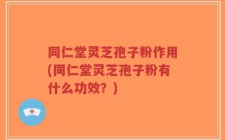 同仁堂灵芝孢子粉作用(同仁堂灵芝孢子粉有什么功效？)